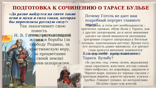 подготовка к сочинению о Тарасе Бульбе «Да разве найдутся на свете такие огни и муки и сила такая, которая бы пересилила русскую силу!» Почему Гоголь не дает нам подробный портрет главного героя? Наверное, в этом нет необходимости – прическа, одежда, обувь были у Тараса, как у других запорожцев, да и мало внимания уделял он своей внешности (вспомним презрение старого запорожца к богатым штанам, запачканным дегтем). Кроме того, его молодость давно миновала, а в зрелые годы красота внешняя заменяется внутренней – умом, волей, силой. Так заканчивает свою повесть Н. В. Гоголь, рассказавший нам печальную историю жизни и борьбы (за свободу Родины, за христианскую веру, за процветание своей земли) героев-запорожцев. Как вы себе представляете Тараса Бульбу? Он грузен, сед, очень силен, выражения лица серьезное, властное, взгляд умный. Одет неброско, но шаровары, шириною в Черное море, папаха из черных смушек с красным верхом, дорогое оружие, в руках – трубка. Говорит громко, но неторопливо. На коне сидит как влитой. 