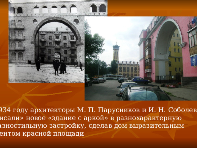 В 1934 году архитекторы М. П. Парусников и И. Н. Соболев «вписали» новое «здание с аркой» в разнохарактерную и разностильную застройку, сделав дом выразительным акцентом красной площади 