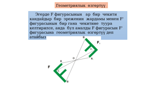 Геометриялык өзгөртүү  Эгерде F фигурасынын ар бир чекити кандайдыр бир эреженин жардамы менен F' фигурасынын бир гана чекитине туура келтирилсе, анда бул амалды F фигурасын F' фигурасына геометриялык өзгөртүү деп атайбыз. 