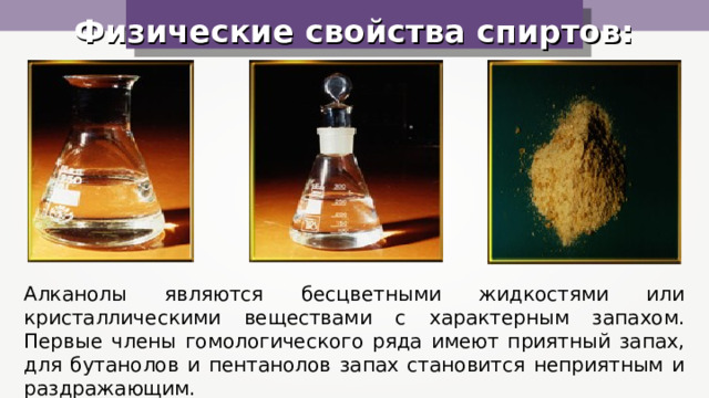 Физические свойства спиртов: Алканолы являются бесцветными жидкостями или кристаллическими веществами с характерным запахом. Первые члены гомологического ряда имеют приятный запах, для бутанолов и пентанолов запах становится неприятным и раздражающим. 