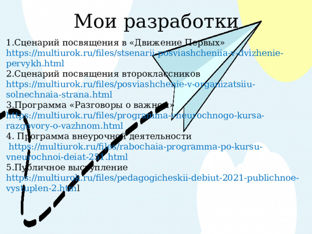 Мои разработки 1.Сценарий посвящения в «Движение Первых» https://multiurok.ru/files/stsenarii-posviashcheniia-v-dvizhenie-pervykh.html 2.Сценарий посвящения второклассников https://multiurok.ru/files/posviashchenie-v-organizatsiiu-solnechnaia-strana.html 3.Программа «Разговоры о важном» https://multiurok.ru/files/programma-vneurochnogo-kursa-razgovory-o-vazhnom.html 4. Программа внеурочной деятельности  https://multiurok.ru/files/rabochaia-programma-po-kursu-vneurochnoi-deiat-251.html 5.Публичное выступление https://multiurok.ru/files/pedagogicheskii-debiut-2021-publichnoe-vystuplen-2.htm l 