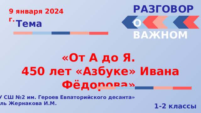 РАЗГОВОРЫ  9 января 2024 г. О ВАЖНОМ Тема «От А до Я. 450 лет «Азбуке» Ивана Фёдорова» « МБОУ СШ №2 им. Героев Евпаторийского десанта» Учитель Жернакова И.М. 1-2 классы 