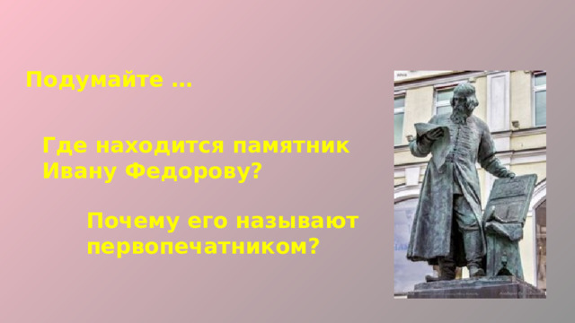 Подумайте … Где находится памятник Ивану Федорову? Почему его называют первопечатником? 