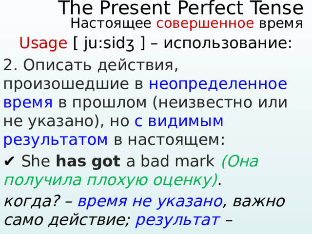    The Present Perfect Tense   Настоящее совершенное время    Usage [ ju:sidʒ ] – использование: 2. Описать действия, произошедшие в неопределенное время в прошлом (неизвестно или не указано), но с видимым результатом в настоящем : ✔ She has  got a bad mark (Она получила плохую оценку) . когда? – время не указано , важно само действие; результат – имеющаяся у нее оценка. 