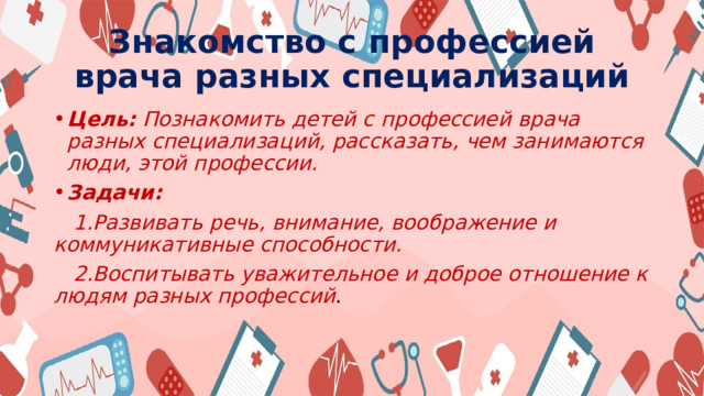 Знакомство с профессией врача разных специализаций Цель: Познакомить детей с профессией врача разных специализаций, рассказать, чем занимаются люди, этой профессии. Задачи:  1.Развивать речь, внимание, воображение и коммуникативные способности.  2.Воспитывать уважительное и доброе отношение к людям разных профессий . 