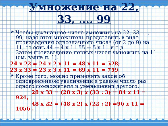 Умножение на 22, 33, .... 99   Чтобы двузначное число умножить на 22, 33, ..., 99, надо этот множитель представить в виде произведения однозначного числа (от 2 до 9) на 11, то есть 44 = 4 х 11 55 = 5 х 11 и т.д. Затем произведение первых чисел умножить на 11 (см. выше п. 1): 24 х 22 = 24 х 2 х 11 = 48 х 11 = 528; 23 х 33 = 23 х 3 х 11 = 69 х 11 = 759. Кроме того, можно применить закон об одновременном увеличении в равное число раз одного сомножителя и уменьшении другого:  28 х 33 = (28 х 3) х (33 : 3) = 84 х 11 = 924,  48 х 22 = (48 х 2) х (22 : 2) =96 х 11 = 1056 .  