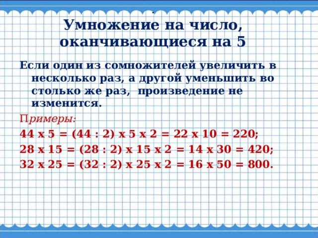 .  Умножение на число, оканчивающиеся на 5    Если один из сомножителей увеличить в несколько раз, а другой уменьшить во столько же раз,  произведение не изменится. П римеры: 44 х 5 = (44 : 2) х 5 х 2 = 22 х 10 = 220; 28 х 15 = (28 : 2) х 15 х 2 = 14 х 30 = 420; 32 х 25 = (32 : 2) х 25 х 2 = 16 х 50 = 800.  