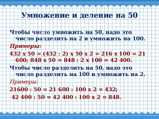 Умножение и деление на 50 Чтобы число умножить на 50, надо это число разделить на 2 и умножить на 100. Примеры: 432 х 50 = (432 : 2) х 50 х 2 = 216 х 100 = 21 600; 848 х 50 = 848 : 2 х 100 = 42 400. Чтобы число разделить на 50, надо это число разделить на 100 и умножить на 2. Примеры: 21600 : 50 = 21 600 : 100 х 2 = 432;   42 400 : 50 = 42 400 : 100 х 2 = 848.  