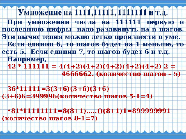 При умножении числа на 111111 первую и последнюю цифры надо раздвинуть на n шагов. Эти вычисления можно легко произвести в уме. Если единиц 6, то шагов будет на 1 меньше, то есть 5. Если единиц 7, то шагов будет 6 и т.д. Например, 42 * 111111 = 4(4+2)(4+2)(4+2)(4+2)(4+2) 2 =  4666662. (количество шагов – 5)  36*11111=3(3+6)(3+6)(3+6)(3+6)6=399996(количество шагов 5-1=4)  81*11111111=8(8+1)…..()(8+1)1=899999991 (количество шагов 8-1=7) 