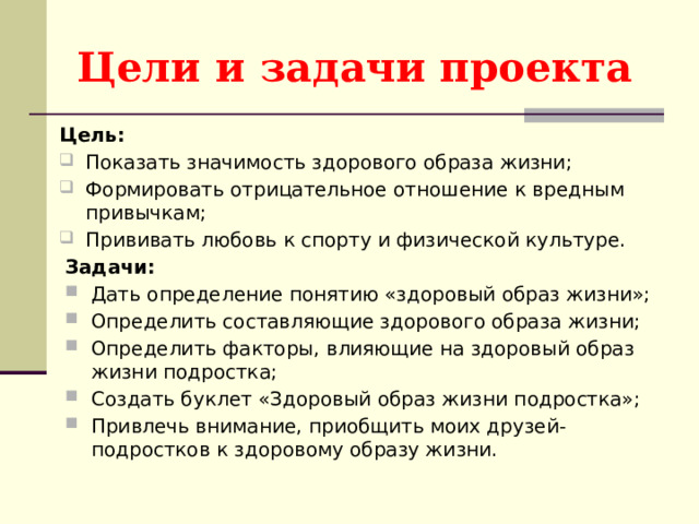 Цели и задачи проекта Цель: Показать значимость здорового образа жизни; Формировать отрицательное отношение к вредным привычкам; Прививать любовь к спорту и физической культуре. Задачи: Дать определение понятию «здоровый образ жизни»; Определить составляющие здорового образа жизни; Определить факторы, влияющие на здоровый образ жизни подростка; Создать буклет «Здоровый образ жизни подростка»; Привлечь внимание, приобщить моих друзей-подростков к здоровому образу жизни. 