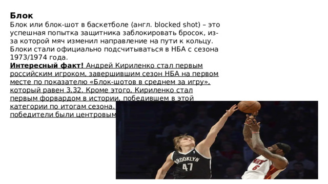 Блок Блок или блок-шот в баскетболе (англ. blocked shot) – это успешная попытка защитника заблокировать бросок, из-за которой мяч изменил направление на пути к кольцу. Блоки стали официально подсчитываться в НБА с сезона 1973/1974 года. Интересный факт!  Андрей Кириленко стал первым российским игроком, завершившим сезон НБА на первом месте по показателю «Блок-шотов в среднем за игру», который равен 3,32. Кроме этого, Кириленко стал первым форвардом в истории, победившем в этой категории по итогам сезона. Все предыдущие победители были центровыми. 