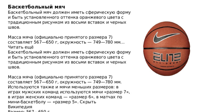 Баскетбольный мяч Баскетбольный мяч должен иметь сферическую форму и быть установленного оттенка оранжевого цвета с традиционным рисунком из восьми вставок и черных швов. Масса мяча (официально принятого размера 7) составляет 567—650 г, окружность — 749—780 мм… Читать ещё Баскетбольный мяч должен иметь сферическую форму и быть установленного оттенка оранжевого цвета с традиционным рисунком из восьми вставок и черных швов. Масса мяча (официально принятого размера 7) составляет 567—650 г, окружность — 749—780 мм. Используются также и мячи меньших размеров: в играх мужских команд используются мячи «размер 7», в играх женских команд — «размер 6», в матчах по мини-баскетболу — «размер 5». Скрыть Википедия Размер: 567—650 г Окружность: 749–780 мм Цвет: оранжевый 