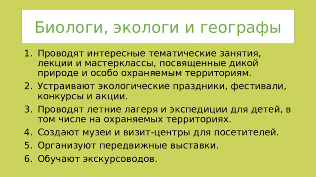 Биологи, экологи и географы Проводят интересные тематические занятия, лекции и мастерклассы, посвященные дикой природе и особо охраняемым территориям. Устраивают экологические праздники, фестивали, конкурсы и акции. Проводят летние лагеря и экспедиции для детей, в том числе на охраняемых территориях. Создают музеи и визит-центры для посетителей. Организуют передвижные выставки. Обучают экскурсоводов. 