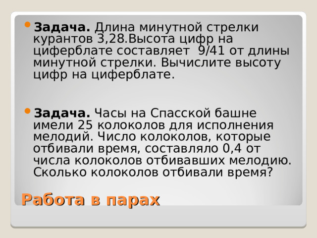 Задача. Длина минутной стрелки курантов 3,28.Высота цифр на циферблате составляет 9/41 от длины минутной стрелки. Вычислите высоту цифр на циферблате.  Задача. Часы на Спасской башне имели 25 колоколов для исполнения мелодий. Число колоколов, которые отбивали время, составляло 0,4 от числа колоколов отбивавших мелодию. Сколько колоколов отбивали время?  Работа в парах 