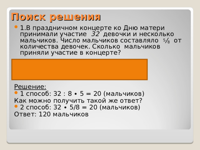 Поиск решения 1.В праздничном концерте ко Дню матери принимали участие   32   девочки и несколько мальчиков. Число мальчиков составляло   5 / 8   от количества девочек. Сколько мальчиков приняли участие в концерте?  Девочки – 32 чел. Мальчики -? чел.,5/8 от  Решение:   1 способ: 32 : 8 ∙ 5 = 20 (мальчиков) Как можно получить такой же ответ? 2 способ: 32 ∙ 5/8 = 20 (мальчиков) Ответ: 120 мальчиков 