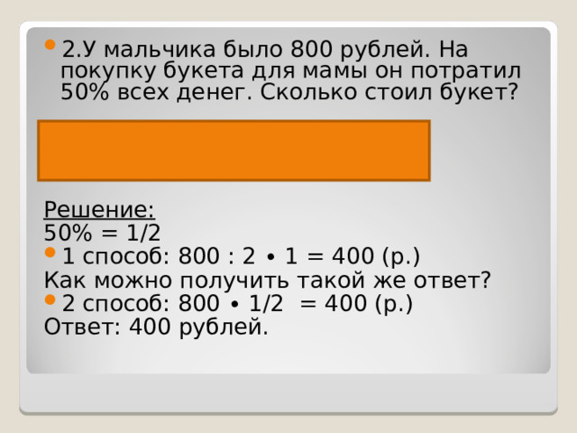 2.У мальчика было 800 рублей. На покупку букета для мамы он потратил 50% всех денег. Сколько стоил букет?  Было– 800 р. Потратил -? р.,50% от Решение:   50% = 1/2 1 способ: 800 : 2 ∙ 1 = 400 (р.) Как можно получить такой же ответ? 2 способ: 800 ∙ 1/2  = 400 (р.) Ответ: 400 рублей. 