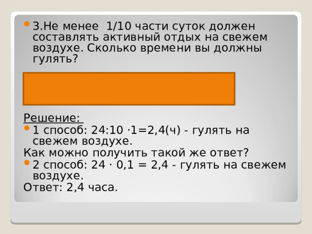 3.Не менее  1/10 части суток должен составлять активный отдых на свежем воздухе. Сколько времени вы должны гулять?  Сутки-24ч Отдых - ? Ч, 1/10 от Решение:  1 способ: 24:10 ·1=2,4(ч) - гулять на свежем воздухе. Как можно получить такой же ответ? 2 способ: 24 · 0,1 = 2,4 - гулять на свежем воздухе. Ответ: 2,4 часа. 