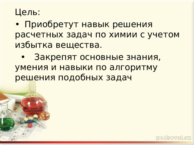 Цель: •  Приобретут навык решения расчетных задач по химии с учетом избытка вещества. •  Закрепят основные знания, умения и навыки по алгоритму решения подобных задач 
