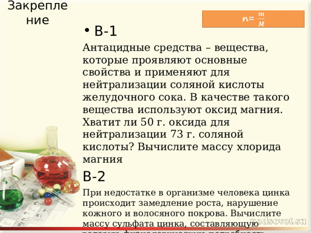 Закрепление В-1 Антацидные средства – вещества, которые проявляют основные свойства и применяют для нейтрализации соляной кислоты желудочного сока. В качестве такого вещества используют оксид магния. Хватит ли 50 г. оксида для нейтрализации 73 г. соляной кислоты? Вычислите массу хлорида магния В-2 При недостатке в организме человека цинка происходит замедление роста, нарушение кожного и волосяного покрова. Вычислите массу сульфата цинка, составляющую годовую физиологическую потребность организма человека, которая образуется при взаимодействии 1,3 г. цинка с серной кислотой массой 0,98 г . 