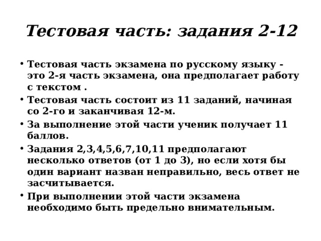 Тестовая часть: задания 2-12 Тестовая часть экзамена по русскому языку - это 2-я часть экзамена, она предполагает работу с текстом . Тестовая часть состоит из 11 заданий, начиная со 2-го и заканчивая 12-м. За выполнение этой части ученик получает 11 баллов. Задания 2,3,4,5,6,7,10,11 предполагают несколько ответов (от 1 до 3), но если хотя бы один вариант назван неправильно, весь ответ не засчитывается. При выполнении этой части экзамена необходимо быть предельно внимательным. 