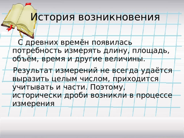  История возникновения  C древних времён появилась потребность измерять длину, площадь, объём, время и другие величины.   Результат измерений не всегда удаётся выразить целым числом, приходится учитывать и части. Поэтому, исторически дроби возникли в процессе измерения 