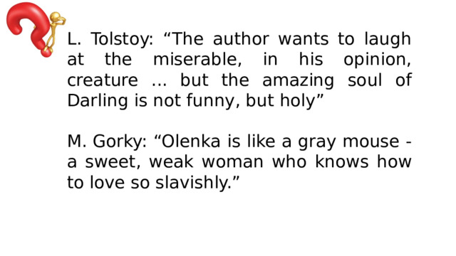 L. Tolstoy: “The author wants to laugh at the miserable, in his opinion, creature ... but the amazing soul of Darling is not funny, but holy” M. Gorky: “Olenka is like a gray mouse - a sweet, weak woman who knows how to love so slavishly.” 