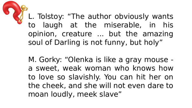 L. Tolstoy: “The author obviously wants to laugh at the miserable, in his opinion, creature ... but the amazing soul of Darling is not funny, but holy” M. Gorky: “Olenka is like a gray mouse - a sweet, weak woman who knows how to love so slavishly. You can hit her on the cheek, and she will not even dare to moan loudly, meek slave” 