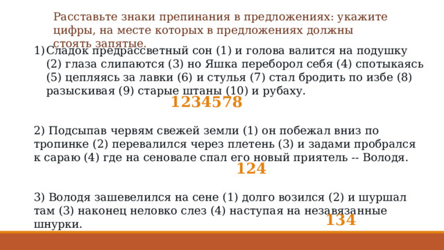 Расставьте знаки препинания в предложениях: укажите цифры, на месте которых в предложениях должны стоять запятые. Сладок предрассветный сон (1) и голова валится на подушку (2) глаза слипаются (3) но Яшка переборол себя (4) спотыкаясь (5) цепляясь за лавки (6) и стулья (7) стал бродить по избе (8) разыскивая (9) старые штаны (10) и рубаху. 2) Подсыпав червям свежей земли (1) он побежал вниз по тропинке (2) перевалился через плетень (3) и задами пробрался к сараю (4) где на сеновале спал его новый приятель -- Володя. 3) Володя зашевелился на сене (1) долго возился (2) и шуршал там (3) наконец неловко слез (4) наступая на незавязанные шнурки. 1234578 124 134 