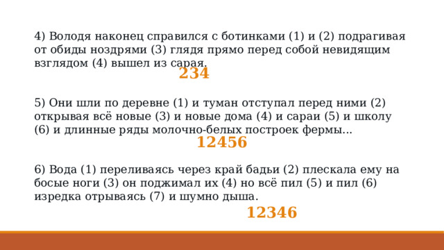 4) Володя наконец справился с ботинками (1) и (2) подрагивая от обиды ноздрями (3) глядя прямо перед собой невидящим взглядом (4) вышел из сарая.   5) Они шли по деревне (1) и туман отступал перед ними (2) открывая всё новые (3) и новые дома (4) и сараи (5) и школу (6) и длинные ряды молочно-белых построек фермы... 6) Вода (1) переливаясь через край бадьи (2) плескала ему на босые ноги (3) он поджимал их (4) но всё пил (5) и пил (6) изредка отрываясь (7) и шумно дыша. 234 12456 12346 