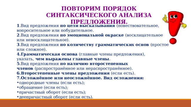 ПОВТОРИМ ПОРЯДОК СИНТАКСИЧЕСКОГО АНАЛИЗА ПРЕДЛОЖЕНИЯ. 1 .Вид предложения  по цели высказывания  (повествовательное, вопросительное или побудительное. 2 .Вид предложения  по эмоциональной окраске  (восклицательное или невосклицательное).  3 .Вид предложения  по количеству грамматических основ  (простое или сложное). 4.Грамматическая основа  (главные члены предложения), указать,  чем выражены главные члены . 5 .Вид предложения  по наличию второстепенных членов  (распространённое или нераспространённое). 6.Второстепенные члены предложения  (если есть). 7.Осложнённое или неосложнённое. Вид осложнения: однородные члены (если есть); обращение (если есть); причастный оборот (если есть); деепричастный оборот (если есть). 