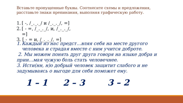 Вставьте пропущенные буквы. Соотнесите схемы и предложения, расставьте знаки препинания, выполняя графическую работу. [ -, /_._._/ и /_._._/, =] [ - =, /_._._/, и, /_._._/, =] 3. [ - = и, /_._._/, =] Каждый из нас предст…вляя себя на месте другого человека и страдая вместе с ним учится доброте.  2. Мы можем понять друг друга говоря на языке добра и прин…мая чужую боль стать человечнее. 3. Исти(нн, н)о добрый человек защитит слабого и не задумываясь о выгоде для себя поможет ему. 3 – 2 1 – 1 2 – 3 