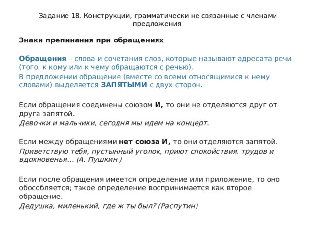 Задание 18. Конструкции, грамматически не связанные с членами предложения Знаки препинания при обращениях  Обращения  – слова и сочетания слов, которые называют адресата речи (того, к кому или к чему обращаются с речью).  В предложении обращение (вместе со всеми относящимися к нему словами) выделяется  ЗАПЯТЫМИ  с двух сторон. Если обращения соединены союзом  И,  то они не отделяются друг от друга запятой.  Девочки и мальчики, сегодня мы идем на концерт.   Если между обращениями  нет союза И,  то они отделяются запятой. Приветствую тебя, пустынный уголок, приют спокойствия, трудов и вдохновенья… (А. Пушкин.)  Если после обращения имеется определение или приложение, то оно обособляется; такое определение воспринимается как второе обращение. Дедушка, миленький, где ж ты был? (Распутин) 