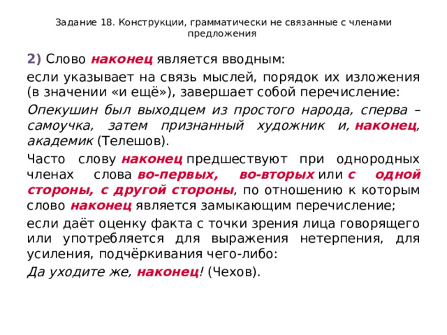 Задание 18. Конструкции, грамматически не связанные с членами предложения 2)  Слово  наконец  является вводным: если указывает на связь мыслей, порядок их изложения (в значении «и ещё»), завершает собой перечисление: Опекушин был выходцем из простого народа, сперва – самоучка, затем признанный художник и,  наконец , академик  (Телешов). Часто слову  наконец  предшествуют при однородных членах слова  во-первых, во-вторых  или  с одной стороны, с другой стороны , по отношению к которым слово  наконец  является замыкающим перечисление; если даёт оценку факта с точки зрения лица говорящего или употребляется для выражения нетерпения, для усиления, подчёркивания чего-либо: Да уходите же,  наконец !  (Чехов). 