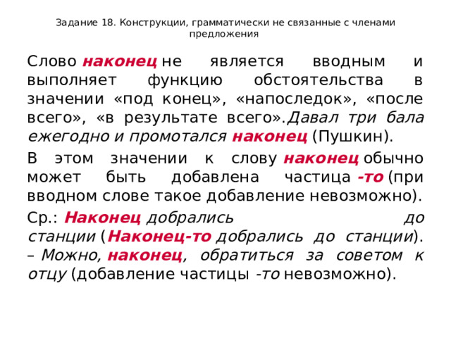 Задание 18. Конструкции, грамматически не связанные с членами предложения Слово  наконец  не является вводным и выполняет функцию обстоятельства в значении «под конец», «напоследок», «после всего», «в результате всего». Давал три бала ежегодно и промотался  наконец  (Пушкин). В этом значении к слову  наконец  обычно может быть добавлена частица  -то  (при вводном слове такое добавление невозможно). Ср.:  Наконец  добрались до станции  ( Наконец-то  добрались до станции ). –  Можно,  наконец , обратиться за советом к отцу  (добавление частицы  -то  невозможно). 