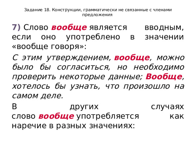 Задание 18. Конструкции, грамматически не связанные с членами предложения 7)  Слово  вообще  является вводным, если оно употреблено в значении «вообще говоря»: С этим утверждением,  вообще , можно было бы согласиться, но необходимо проверить некоторые данные;  Вообще , хотелось бы узнать, что произошло на самом деле. В других случаях слово  вообще  употребляется как наречие в разных значениях: 