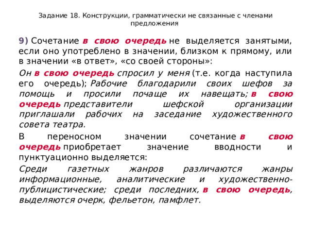 Задание 18. Конструкции, грамматически не связанные с членами предложения 9)  Сочетание  в свою очередь  не выделяется занятыми, если оно употреблено в значении, близком к прямому, или в значении «в ответ», «со своей стороны»: Он  в свою очередь  спросил у меня  (т.е. когда наступила его очередь);  Рабочие благодарили своих шефов за помощь и просили почаще их навещать;  в свою очередь  представители шефской организации приглашали рабочих на заседание художественного совета театра. В переносном значении сочетание  в свою очередь  приобретает значение вводности и пунктуационно выделяется: Среди газетных жанров различаются жанры информационные, аналитические и художественно-публицистические; среди последних,  в свою очередь , выделяются очерк, фельетон, памфлет. 