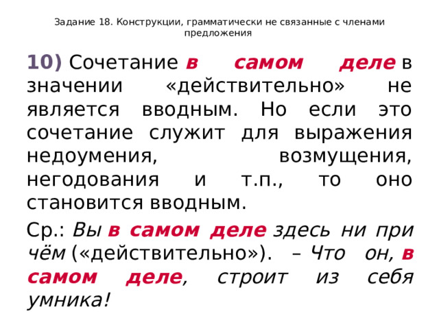 Задание 18. Конструкции, грамматически не связанные с членами предложения 10)  Сочетание  в самом деле  в значении «действительно» не является вводным. Но если это сочетание служит для выражения недоумения, возмущения, негодования и т.п., то оно становится вводным. Ср.:  Вы  в самом деле  здесь ни при чём  («действительно»). –  Что он,  в самом деле , строит из себя умника! 