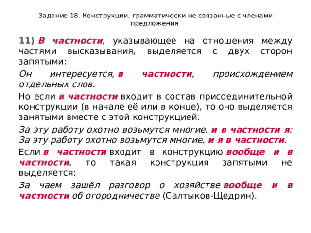 Задание 18. Конструкции, грамматически не связанные с членами предложения 11)   В частности , указывающее на отношения между частями высказывания, выделяется с двух сторон запятыми: Он интересуется,  в частности , происхождением отдельных слов. Но если  в частности  входит в состав присоединительной конструкции (в начале её или в конце), то оно выделяется занятыми вместе с этой конструкцией: За эту работу охотно возьмутся многие,  и в частности я ; За эту работу охотно возьмутся многие,  и я в частности . Если  в частности  входит в конструкцию  вообще и в частности , то такая конструкция запятыми не выделяется: За чаем зашёл разговор о хозяйстве  вообще и в частности  об огородничестве  (Салтыков-Щедрин). 