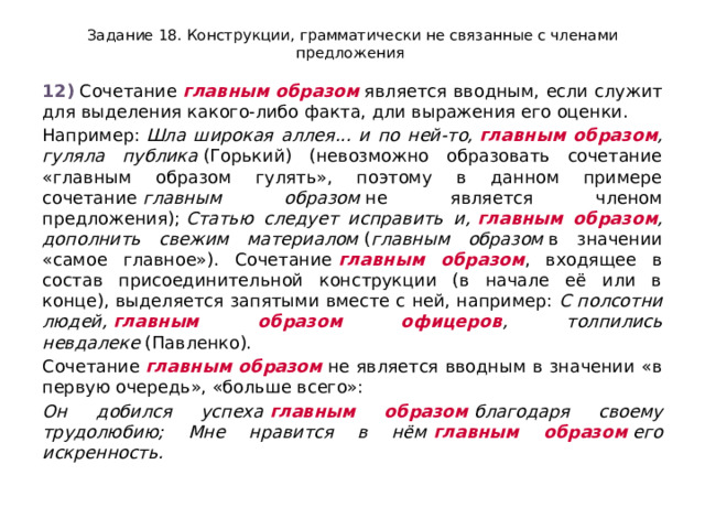 Задание 18. Конструкции, грамматически не связанные с членами предложения 12)  Сочетание  главным образом  является вводным, если служит для выделения какого-либо факта, дли выражения его оценки. Например:  Шла широкая аллея... и по ней-то,  главным образом , гуляла публика  (Горький) (невозможно образовать сочетание «главным образом гулять», поэтому в данном примере сочетание  главным образом  не является членом предложения);  Статью следует исправить и,  главным образом , дополнить свежим материалом  ( главным образом  в значении «самое главное»). Сочетание  главным образом , входящее в состав присоединительной конструкции (в начале её или в конце), выделяется запятыми вместе с ней, например:  С полсотни людей,  главным образом офицеров , толпились невдалеке  (Павленко). Сочетание  главным образом  не является вводным в значении «в первую очередь», «больше всего»: Он добился успеха  главным образом  благодаря своему трудолюбию; Мне нравится в нём  главным образом  его искренность. 