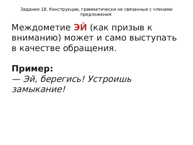 Задание 18. Конструкции, грамматически не связанные с членами предложения Междометие  ЭЙ  (как призыв к вниманию) может и само выступать в качестве обращения.   Пример:  — Эй, берегись! Устроишь замыкание!  