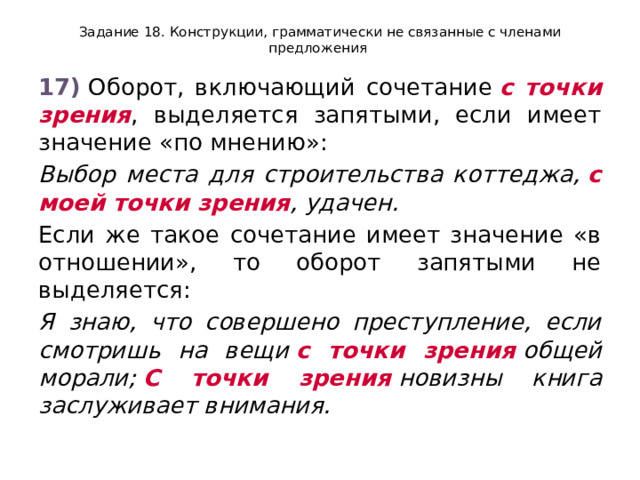 Задание 18. Конструкции, грамматически не связанные с членами предложения 17)  Оборот, включающий сочетание  с точки зрения , выделяется запятыми, если имеет значение «по мнению»: Выбор места для строительства коттеджа,  с моей точки зрения , удачен. Если же такое сочетание имеет значение «в отношении», то оборот запятыми не выделяется: Я знаю, что совершено преступление, если смотришь на вещи  с точки зрения  общей морали;  С точки зрения  новизны книга заслуживает внимания. 