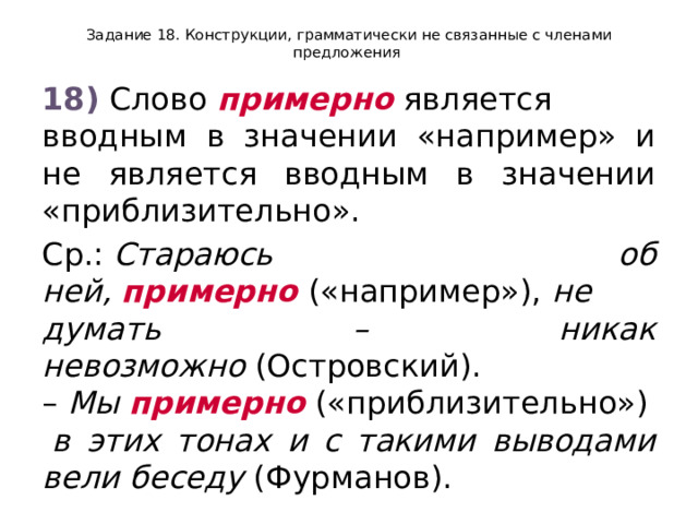 Задание 18. Конструкции, грамматически не связанные с членами предложения 18)  Слово  примерно  является вводным в значении «например» и не является вводным в значении «приблизительно». Ср.:  Стараюсь об ней,  примерно  («например»),  не думать – никак невозможно  (Островский). –  Мы  примерно  («приблизительно»)  в этих тонах и с такими выводами вели беседу  (Фурманов). 