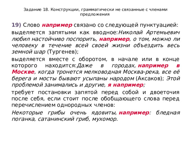 Задание 18. Конструкции, грамматически не связанные с членами предложения 19)  Слово  например  связано со следующей пунктуацией: выделяется запятыми как вводное: Николай Артемьевич любил настойчиво поспорить,  например , о том, можно ли человеку в течение всей своей жизни объездить весь земной шар  (Тургенев); выделяется вместе с оборотом, в начале или в конце которого находится: Даже в городах,  например в Москве , когда тронется мелководная Москва-река, все её берега и мосты бывают усыпаны народом  (Аксаков);  Этой проблемой занимались и другие,  я например ; требует постановки запятой перед собой и двоеточия после себя, если стоит после обобщающего слова перед перечислением однородных членов: Некоторые грибы очень ядовиты,  например : бледная поганка, сатанинский гриб, мухомор. 