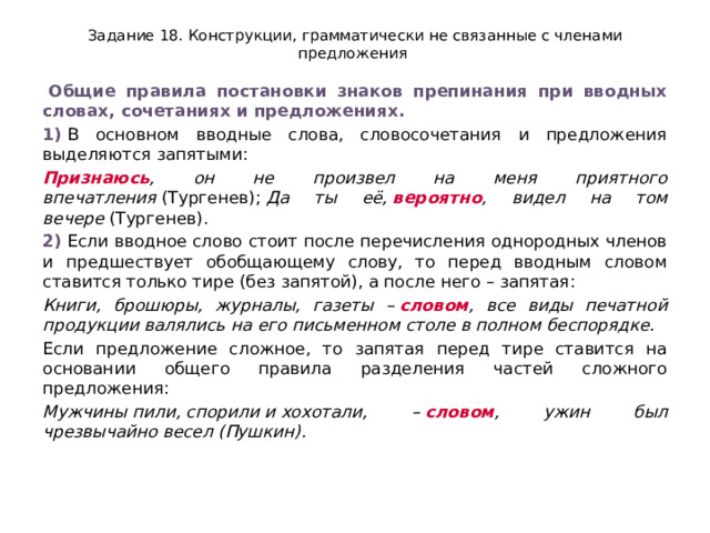 Задание 18. Конструкции, грамматически не связанные с членами предложения   Общие правила постановки знаков препинания при вводных словах, сочетаниях и предложениях. 1)  В основном вводные слова, словосочетания и предложения выделяются запятыми: Признаюсь , он не произвел на меня приятного впечатления  (Тургенев);  Да ты её,  вероятно , видел на том вечере  (Тургенев). 2)  Если вводное слово стоит после перечисления однородных членов и предшествует обобщающему слову, то перед вводным словом ставится только тире (без запятой), а после него – запятая: Книги, брошюры, журналы, газеты –  словом , все виды печатной продукции валялись на его письменном столе в полном беспорядке. Если предложение сложное, то запятая перед тире ставится на основании общего правила разделения частей сложного предложения: Мужчины пили, спорили и хохотали, –  словом , ужин был чрезвычайно весел (Пушкин). 