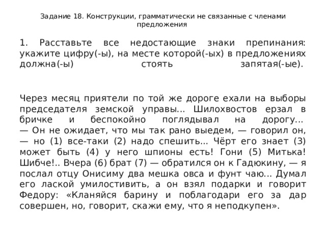 Задание 18. Конструкции, грамматически не связанные с членами предложения 1. Расставьте все недостающие знаки препинания: укажите цифру(-ы), на месте которой(-ых) в предложениях должна(-ы) стоять запятая(-ые).     Через месяц приятели по той же дороге ехали на выборы председателя земской управы... Шилохвостов ерзал в бричке и беспокойно поглядывал на дорогу...   — Он не ожидает, что мы так рано выедем, — говорил он, — но (1) все-таки (2) надо спешить... Чёрт его знает (3) может быть (4) у него шпионы есть! Гони (5) Митька! Шибче!.. Вчера (6) брат (7) — обратился он к Гадюкину, — я послал отцу Онисиму два мешка овса и фунт чаю... Думал его лаской умилостивить, а он взял подарки и говорит Федору: «Кланяйся барину и поблагодари его за дар совершен, но, говорит, скажи ему, что я неподкупен».  