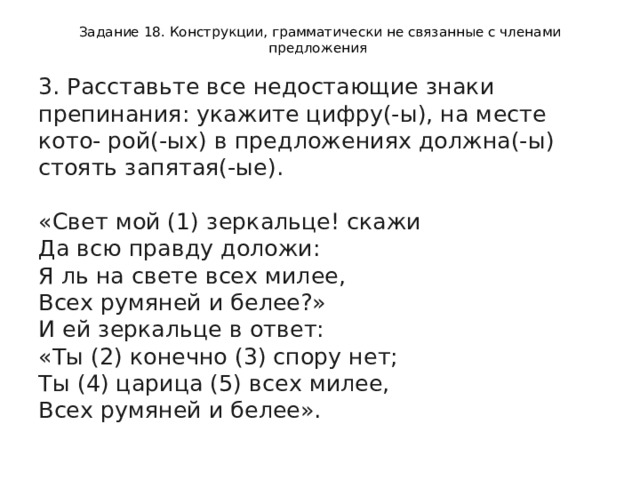 Задание 18. Конструкции, грамматически не связанные с членами предложения 3. Расставьте все недостающие знаки препинания: укажите цифру(-ы), на месте кото- рой(-ых) в предложениях должна(-ы) стоять запятая(-ые).    «Свет мой (1) зеркальце! скажи   Да всю правду доложи:   Я ль на свете всех милее,   Всех румяней и белее?»   И ей зеркальце в ответ:   «Ты (2) конечно (3) спору нет;   Ты (4) царица (5) всех милее,   Всех румяней и белее».  