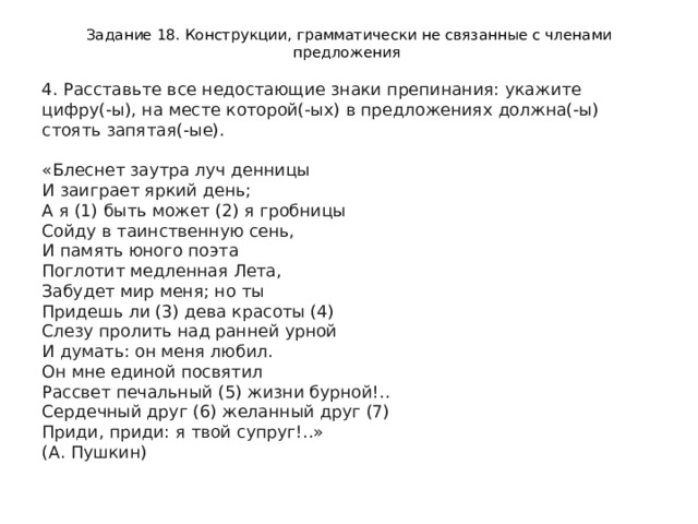 Задание 18. Конструкции, грамматически не связанные с членами предложения 4. Расставьте все недостающие знаки препинания: укажите цифру(-ы), на месте которой(-ых) в предложениях должна(-ы) стоять запятая(-ые).    «Блеснет заутра луч денницы   И заиграет яркий день;   А я (1) быть может (2) я гробницы   Сойду в таинственную сень,   И память юного поэта   Поглотит медленная Лета,   Забудет мир меня; но ты   Придешь ли (3) дева красоты (4)   Слезу пролить над ранней урной   И думать: он меня любил.   Он мне единой посвятил   Рассвет печальный (5) жизни бурной!..   Сердечный друг (6) желанный друг (7)   Приди, приди: я твой супруг!..»   (А. Пушкин)  