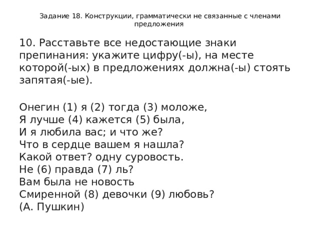 Задание 18. Конструкции, грамматически не связанные с членами предложения 10. Расставьте все недостающие знаки препинания: укажите цифру(-ы), на месте которой(-ых) в предложениях должна(-ы) стоять запятая(-ые).    Онегин (1) я (2) тогда (3) моложе,   Я лучше (4) кажется (5) была,   И я любила вас; и что же?   Что в сердце вашем я нашла?   Какой ответ? одну суровость.   Не (6) правда (7) ль?   Вам была не новость   Смиренной (8) девочки (9) любовь?   (А. Пушкин)  