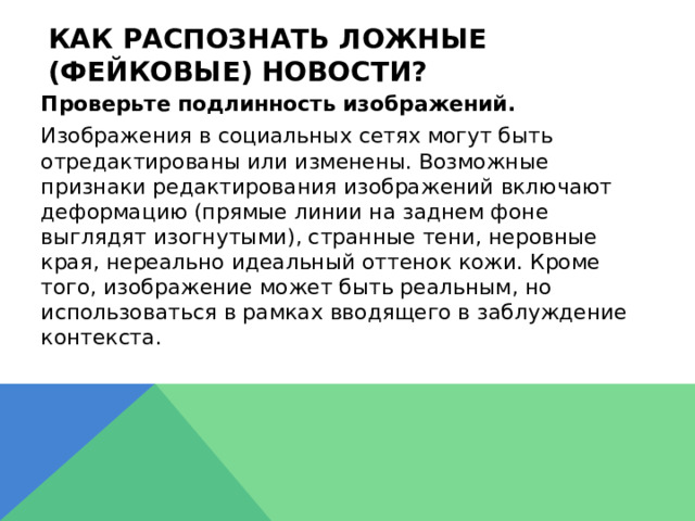 Как распознать ложные (фейковые) новости?  Проверьте подлинность изображений.  Изображения в социальных сетях могут быть отредактированы или изменены. Возможные признаки редактирования изображений включают деформацию (прямые линии на заднем фоне выглядят изогнутыми), странные тени, неровные края, нереально идеальный оттенок кожи. Кроме того, изображение может быть реальным, но использоваться в рамках вводящего в заблуждение контекста. 