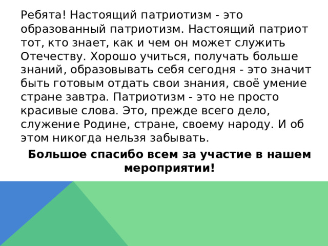  Ребята! Настоящий патриотизм - это образованный патриотизм. Настоящий патриот тот, кто знает, как и чем он может служить Отечеству. Хорошо учиться, получать больше знаний, образовывать себя сегодня - это значит быть готовым отдать свои знания, своё умение стране завтра. Патриотизм - это не просто красивые слова. Это, прежде всего дело, служение Родине, стране, своему народу. И об этом никогда нельзя забывать.  Большое спасибо всем за участие в нашем мероприятии! 